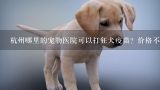 杭州哪里的宠物医院可以打狂犬疫苗？价格不要太坑的那种,狗狗打狂犬疫苗对它好吗？是去兽医那里打还是宠物店打？