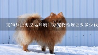 宠物从上海空运到厦门办宠物检疫证要多少钱？