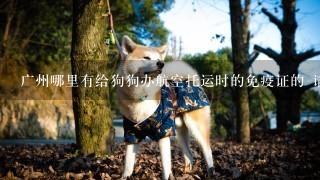 广州哪里有给狗狗办航空托运时的免疫证的 请教具体的地址 我住天河这边 （宠物托运的代理就不需要了）