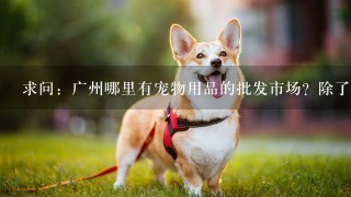 求问：广州哪里有宠物用品的批发市场？除了芳村之外还有哪里的比较信得过？另求进口宠物用品渠道。